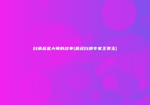 白酒品鉴大师的故事(著名白酒专家王贵玉)