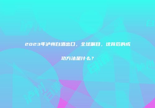 2023年泸州白酒出口，全球瞩目，这背后的成功方法是什么？