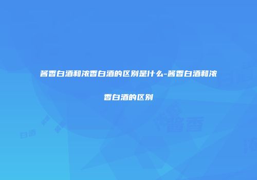 酱香白酒和浓香白酒的区别是什么-酱香白酒和浓香白酒的区别