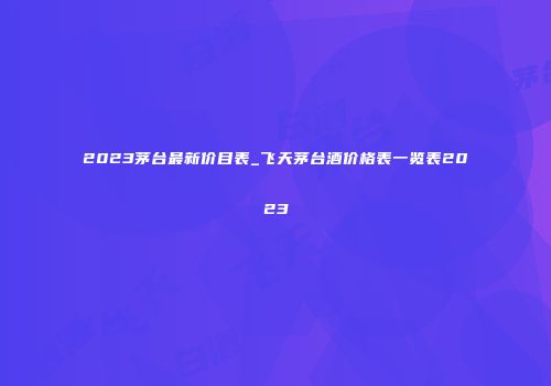 2023茅台最新价目表_飞天茅台酒价格表一览表2023