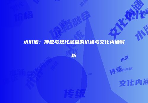 水浒酒：传统与现代融合的价格与文化内涵解析