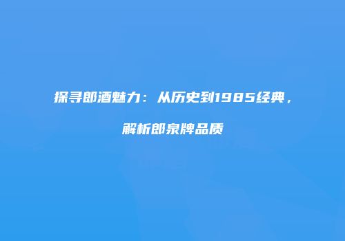 探寻郎酒魅力：从历史到1985经典，解析郎泉牌品质