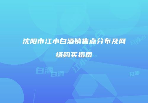 沈阳市江小白酒销售点分布及网络购买指南