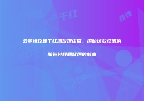 云梦缘玫瑰干红酒玫瑰庄园，探秘这款红酒的酿造过程和背后的故事