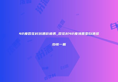 42度杏花村汾酒价格表_杏花村42度浓香型白酒多少钱一瓶