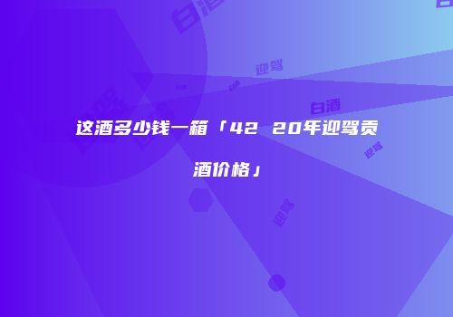 这酒多少钱一箱「42 20年迎驾贡酒价格」