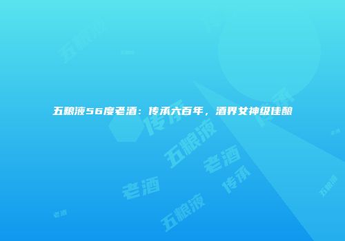 五粮液56度老酒：传承六百年，酒界女神级佳酿