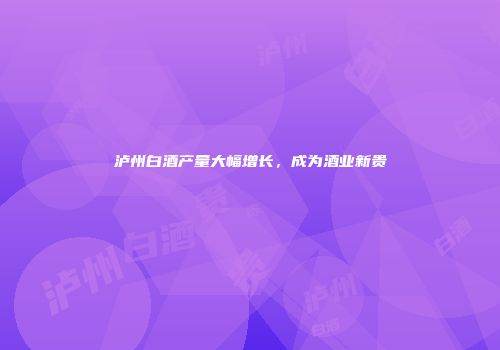 泸州白酒产量大幅增长，成为酒业新贵