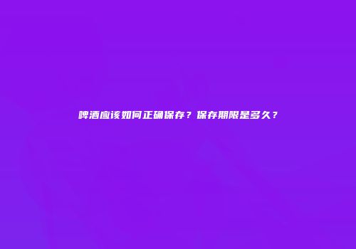 啤酒应该如何正确保存？保存期限是多久？