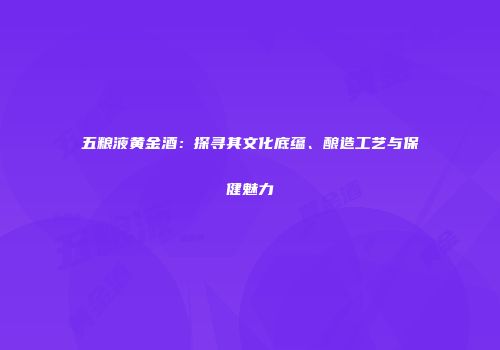 五粮液黄金酒：探寻其文化底蕴、酿造工艺与保健魅力