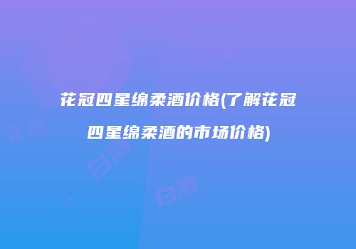 花冠四星绵柔酒价格(了解花冠四星绵柔酒的市场价格)