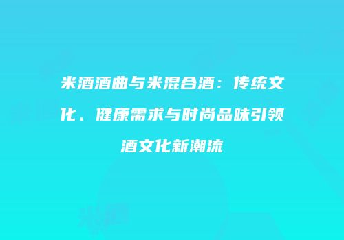 米酒酒曲与米混合酒：传统文化、健康需求与时尚品味引领酒文化新潮流