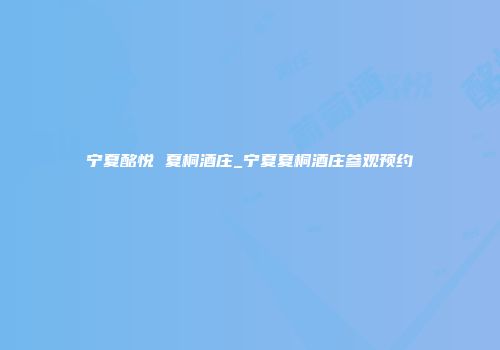 宁夏酩悦 夏桐酒庄_宁夏夏桐酒庄参观预约
