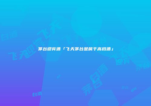 茅台迎宾酒「飞天茅台是属于高档酒」