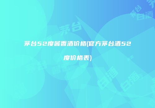 茅台52度酱香酒价格(官方茅台酒52度价格表)