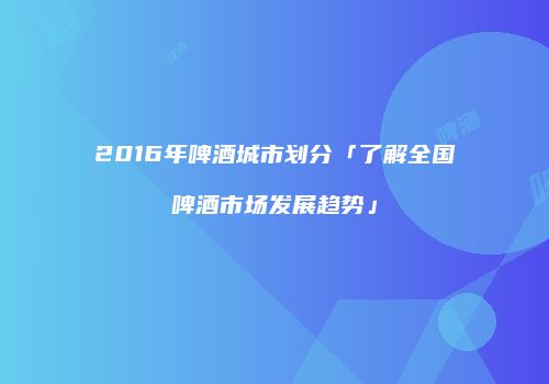 2016年啤酒城市划分「了解全国啤酒市场发展趋势」
