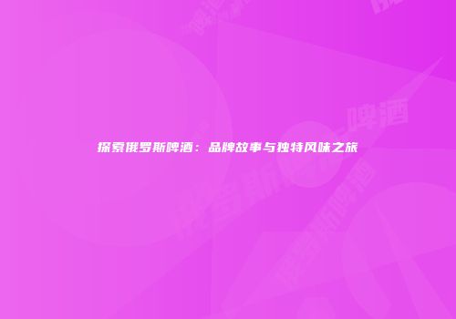 探索俄罗斯啤酒：品牌故事与独特风味之旅