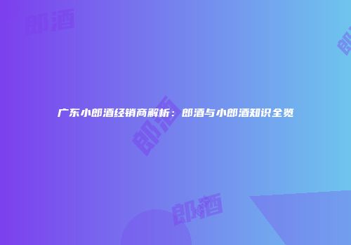 广东小郎酒经销商解析：郎酒与小郎酒知识全览