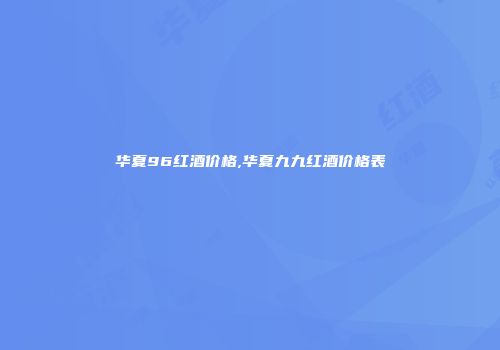 华夏96红酒价格,华夏九九红酒价格表