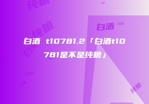 白酒 t10781.2「白酒t10781是不是纯粮」