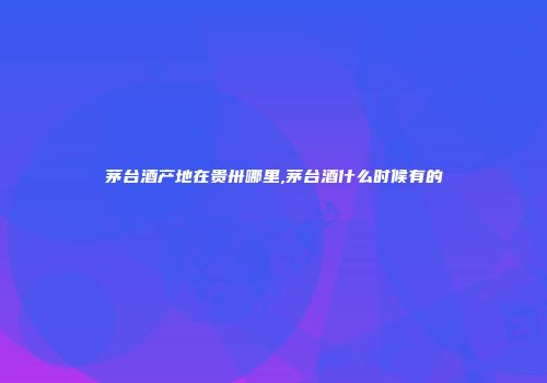 茅台酒产地在贵卅哪里,茅台酒什么时候有的