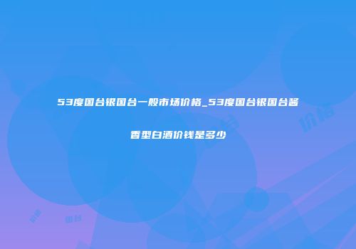 53度国台银国台一般市场价格_53度国台银国台酱香型白酒价钱是多少