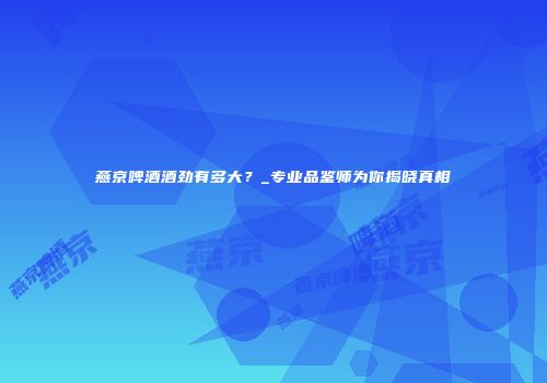燕京啤酒酒劲有多大？_专业品鉴师为你揭晓真相