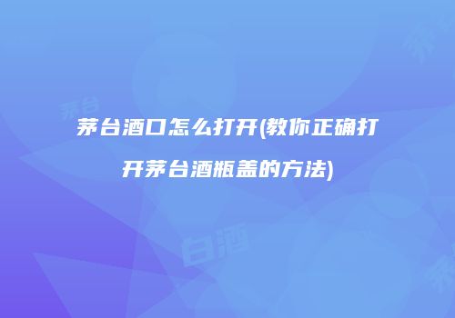 茅台酒口怎么打开(教你正确打开茅台酒瓶盖的方法)