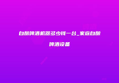 自酿啤酒机器多少钱一台_家庭自酿啤酒设备