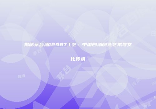 揭秘茅台酒12987工艺：中国白酒酿造艺术与文化传承