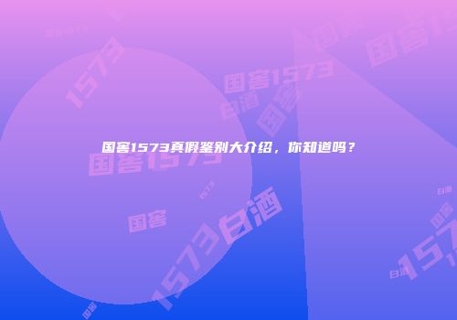 国窖1573真假鉴别大介绍，你知道吗？