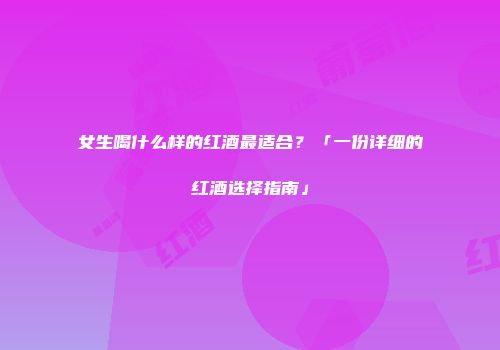 女生喝什么样的红酒最适合？「一份详细的红酒选择指南」