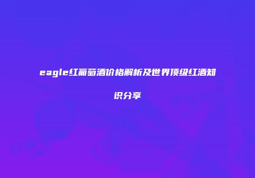 eagle红葡萄酒价格解析及世界顶级红酒知识分享