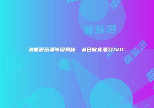 法国葡萄酒等级揭秘：从日常餐酒到AOC