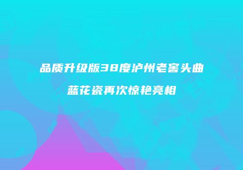 品质升级版38度泸州老窖头曲蓝花瓷再次惊艳亮相