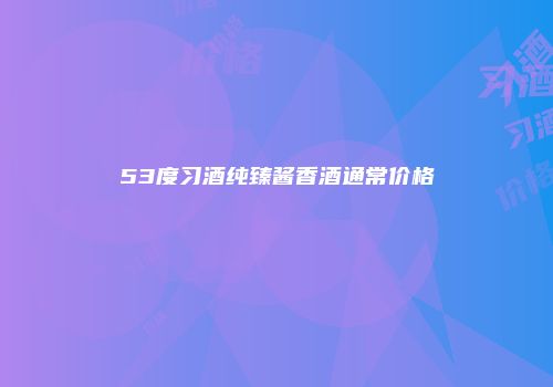 53度习酒纯臻酱香酒通常价格