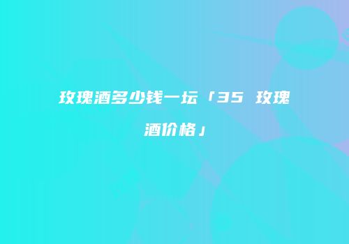 玫瑰酒多少钱一坛「35 玫瑰酒价格」