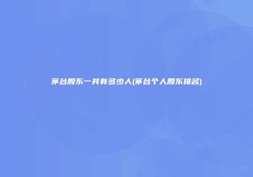茅台股东一共有多少人(茅台个人股东排名)