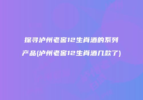 探寻泸州老窖12生肖酒的系列产品(泸州老窖12生肖酒几款了)