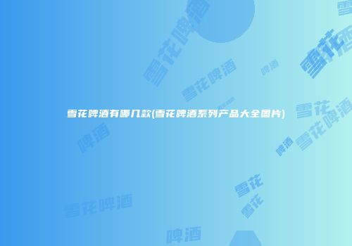 雪花啤酒有哪几款(雪花啤酒系列产品大全图片)