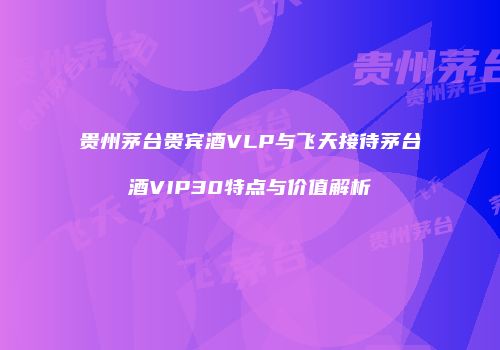 贵州茅台贵宾酒VLP与飞天接待茅台酒VIP30特点与价值解析
