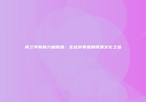荷兰孕育的力加啤酒：全球消费者的啤酒文化之选