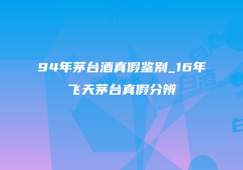 94年茅台酒真假鉴别_16年飞天茅台真假分辨