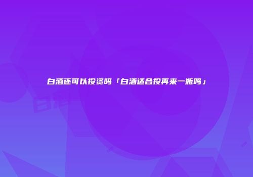 白酒还可以投资吗「白酒适合投再来一瓶吗」