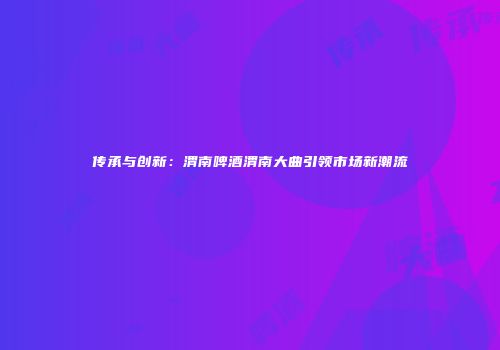 传承与创新：渭南啤酒渭南大曲引领市场新潮流