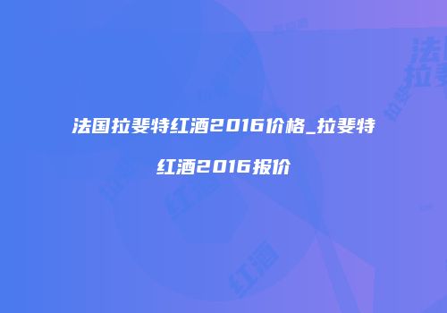 法国拉斐特红酒2016价格_拉斐特红酒2016报价