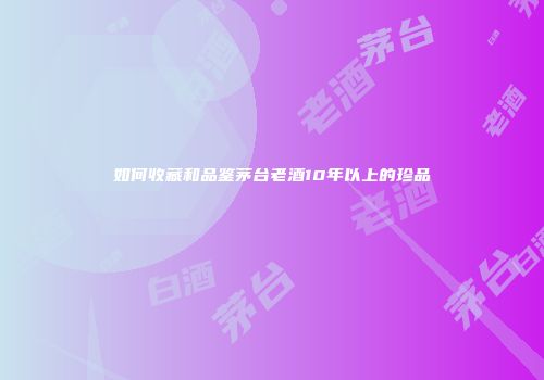 如何收藏和品鉴茅台老酒10年以上的珍品