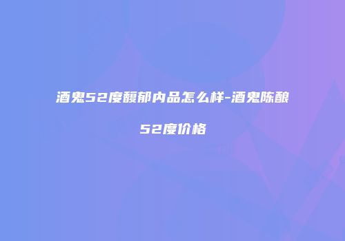 酒鬼52度馥郁内品怎么样-酒鬼陈酿52度价格
