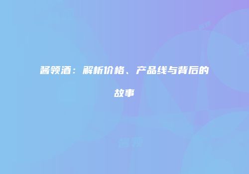 酱领酒：解析价格、产品线与背后的故事