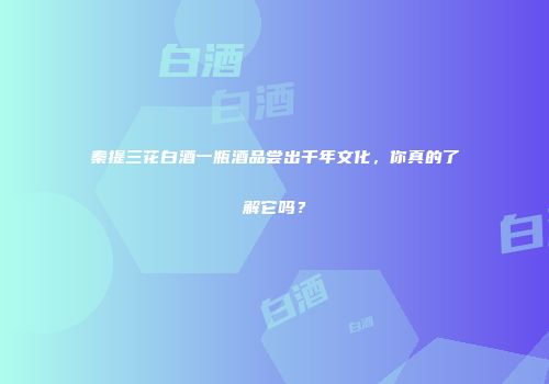 秦提三花白酒一瓶酒品尝出千年文化，你真的了解它吗？